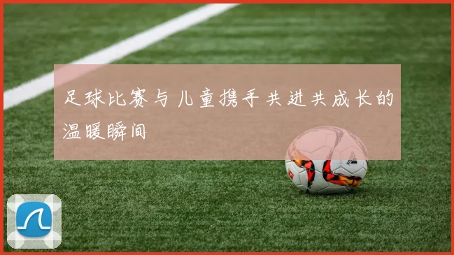 足球比赛与儿童携手共进共成长的温暖瞬间