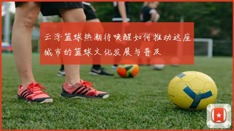 云浮篮球热潮待唤醒如何推动这座城市的篮球文化发展与普及