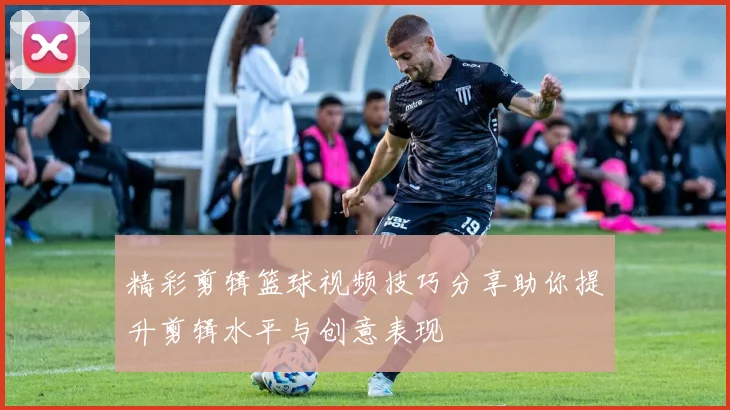 精彩剪辑篮球视频技巧分享助你提升剪辑水平与创意表现