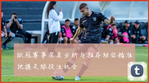 欧冠赛事深度分析与推荐助你精准把握足球投注机会