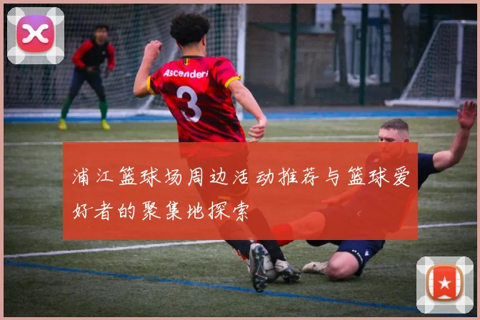 浦江篮球场周边活动推荐与篮球爱好者的聚集地探索