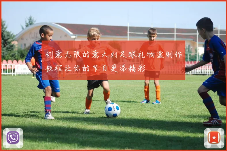 创意无限的意大利足球礼物盒制作教程让你的节日更添精彩